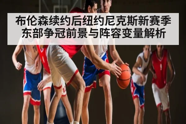 布伦森续约后纽约尼克斯新赛季东部争冠前景与阵容变量解析