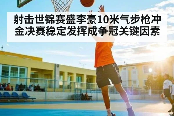 射击世锦赛盛李豪10米气步枪冲金决赛稳定发挥成争冠关键因素