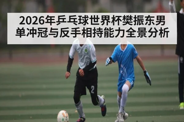 2026年乒乓球世界杯樊振东男单冲冠与反手相持能力全景分析