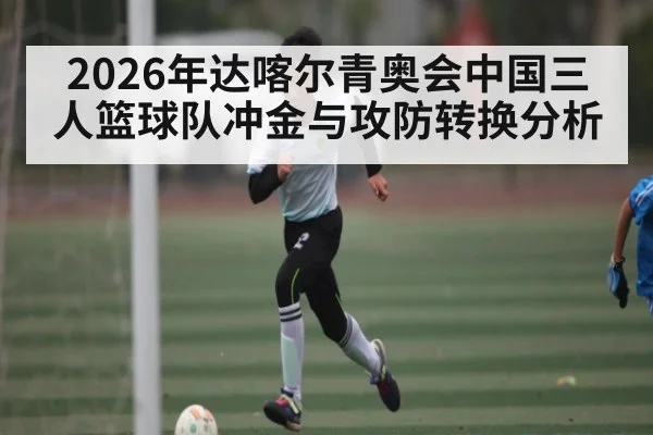 2026年达喀尔青奥会中国三人篮球队冲金与攻防转换分析